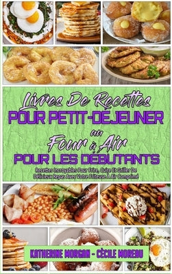Livre De Recettes Pour Petit-Déjeuner Au Four À Air Pour Les Débutants: Recettes Incroyables Pour Frire, Cuire Et Griller De Délicieux Repas Avec Votr by Morgan, Katherine