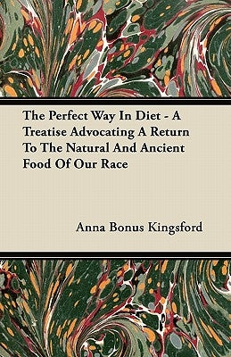 The Perfect Way In Diet - A Treatise Advocating A Return To The Natural And Ancient Food Of Our Race by Kingsford, Anna Bonus
