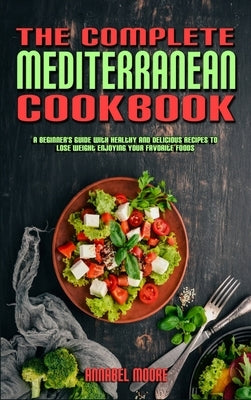 The Complete Mediterranean Cookbook: A Complete Mediterranean Cookbook With Quick & Easy Mouth-watering Recipes That Anyone Can Cook at Home by Moore, Annabel