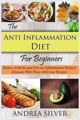 The Anti Inflammation Diet for Beginners: Reduce Arthritis and Prevent Inflammation Diseases With These Delicious Recipes by Silver, Andrea