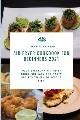 Air Fryer Cookbook for Beginners 2021: Your Everyday Air Fryer Book for Easy and Tasty Recipes to Fry Delicious Fish by Conrad, Joann K.