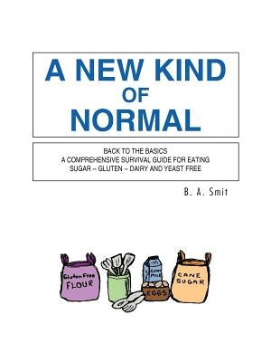 A New Kind of Normal: Back to the Basics a Comprehensive Survival Guide for Eating Sugar -- Gluten -- Dairy and Yeast Free by Smit, B. A.