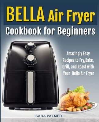 BELLA Air Fryer Cookbook for Beginners: Amazingly Easy Recipes to Fry, Bake, Grill, and Roast with Your Bella Air Fryer by Palmer, Sara