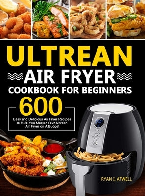 Ultrean Air Fryer Cookbook for Beginners: 600 Easy and Delicious Air Fryer Recipes to Help You Master Your Ultrean Air Fryer on A Budget by Atwell, Ryan I.