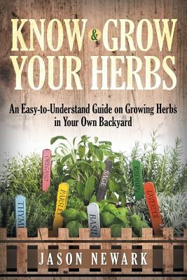 Know and Grow Your Herbs: An Easy-to-Understand Guide on Growing Herbs in Your Own Backyard by Newark, Jason