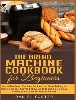 The Bread Machine Cookbook for Beginners: Incredible Bread Machine Recipes that Make Baking at Home a Breeze. Easy to Follow Guide to Baking Delicious by Foster, Daniel