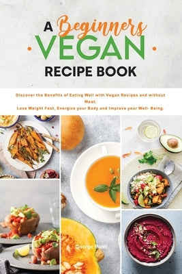 A Beginners Vegan Recipe Book: Discover the Benefits of Eating Well with Vegan Recipes and without Meat. Lose Weight Fast, Energize your Body and Imp by Patel, George