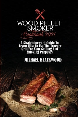 Wood Pellet Smoker Cookbook 2021: A Straightforward Guide To Learn How To Use The Traeger Grill For Your Grilling And Smoking Purposes by Blackwood, Michael