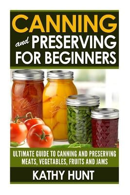Canning and Preserving For Beginners: Ultimate Guide For Canning and Preserving Meats, Vegetables, Fruits and Jams by Hunt, Kathy