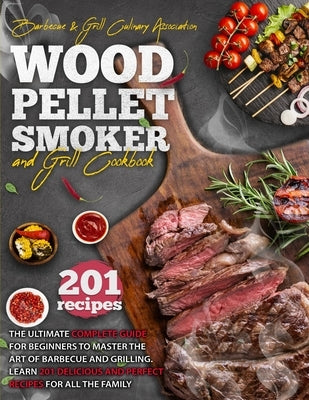 Wood Pellet Smoker And Grill Cookbook: The Ultimate Complete Guide for Beginners to Master the Art Of Barbecue And Grilling. Learn 201 Delicious and P by Culinary Association, Barbecue And Grill