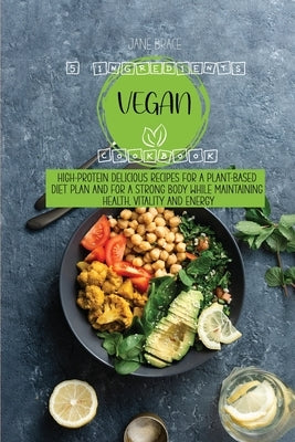 5 Ingredients Vegan Cookbook High-protein delicious recipes for a plant-based diet plan and For a Strong Body While Maintaining Health, Vitality and E by Brace, Jane