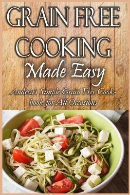 Grain Free Cooking Made Easy: Andrea's Simple Grain Free Cookbook for All Occasions by Silver, Andrea