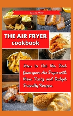 The Air Fryer Cookbook: How to Get the Best from your Air Fryer with these Tasty and Budget Friendly Recipes by Sarah J Miller