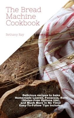 The Bread Machine Cookbook: Delicious recipes to bake Homemade Loaves, Focaccia, Rolls (Gluten-Free Options too), and Much More in No Time! Easy-T by Ray, Bethany