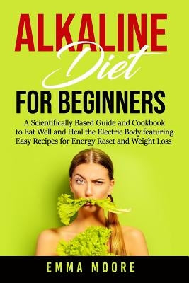 Alkaline Diet for Beginners: A Scientifically Based Guide and Cookbook to Eat Well and Heal the Electric Body featuring Easy Recipes for Energy Res by Moore, Emma