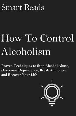 How To Control Alcoholism: Proven Techniques To Stop Alcohol Abuse, Overcome Dependency, Break Addiction and Recover Your Life by Reads, Smart