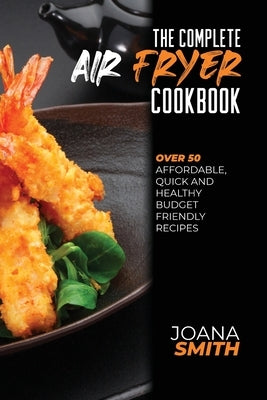 The Complete Air Fryer Cookbook: Over 50 Affordable, Quick And Healthy Budget Friendly Recipes by Smith, Joana