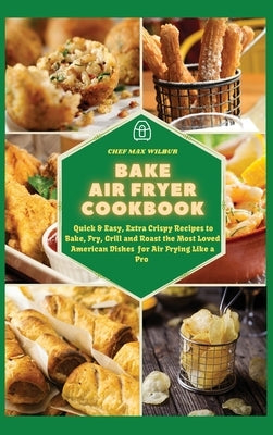 Bake Air Fryer Cookbook: Quick & Easy, Extra Crispy Recipes to Bake, Fry, Grill and Roast the Most Loved American Dishes for Air Frying Like a by Wilbur, Max