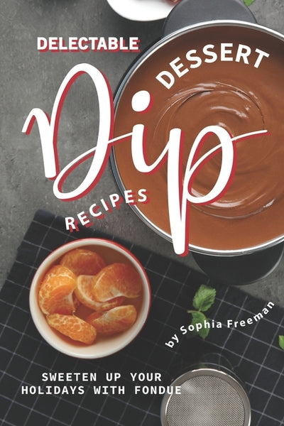 Delectable Dessert Dip Recipes: Sweeten Up Your Holidays with Fondue by Freeman, Sophia