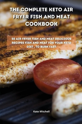 The Complete Keto Air Fryer Fish and Meat Cookbook: 50 air fryer fish and meat delicious recipes fish and meat for your keto diet, to burn fat fast by Mitchell, Kate