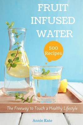 500 Fruit Infused Water Recipes: The Freeway to Touch a Healthy Lifestyle by Kate, Annie