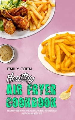 Healthy Air Fryer Cookbook: A Beginner's Guide with Tasty Recipes; Bake, Fry, Roast and Grill to your Satisfaction and Weight Loss by Coen, Emily