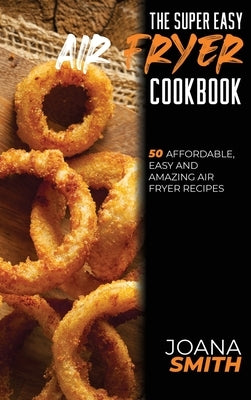 The Super Easy Air Fryer Cookbook: 50 Affordable, Easy And Amazing Air Fryer Recipes by Smith, Joana