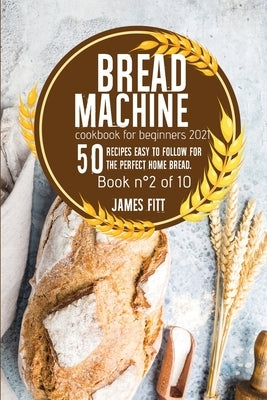 Bread Machine Cookbook for Beginners 2021: 50 RECIPES EASY TO FOLLOW FOR THE PERFECT HOME BREAD. Book n°2 of 10 by Fitt, James