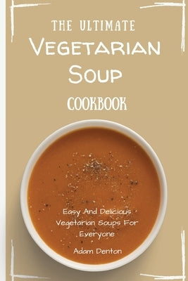 The Ultimate Vegetarian Soup Cookbook: Easy And Delicious Vegetarian Soups For Everyone by Denton, Adam