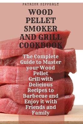 Wood Pellet Smoker & Grill Cookbook: The Complete Guide to Master your Wood Pellet Grill with Delicious Recipes to Barbecue and Enjoy it with Friends by Sipperly, Patrick