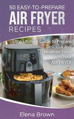 50 Easy-to-Prepare Air Fryer Recipes: The Ultimate Guide to Prepare Delicious and Healthier Food with Your Air Fryer by Brown, Elena