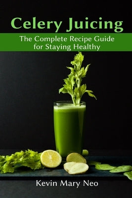 Celery Juicing: The Complete Recipe Guide for Staying Healthy by Neo, Kevin Mary