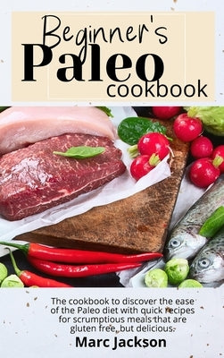Beginner's Paleo Cookbook: Discover the ease of the Paleo diet with quick recipes for scrumptious meals that are gluten-free, but delicious. by Jackson, Marc