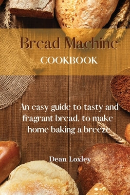 Bread Machine Cookbook: An easy guide to tasty and fragrant bread, to make home baking a breeze by Loxley, Dean