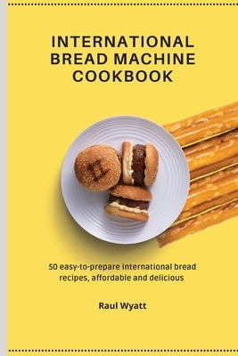 International Bread Machine Cookbook: 50 easy-to-prepare international bread recipes, affordable and delicious by Wyatt, Raul