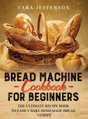 Bread Machine Cookbook for Beginners: The Ultimate Recipe Book to Easily Bake Homemade Bread by Jefferson, Tara