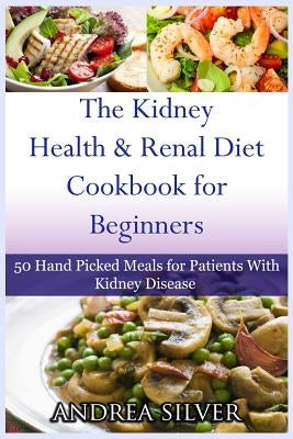 The Kidney Health and Renal Diet Cookbook for Beginners: 50 Hand Picked Meals for Patients With Kidney Disease by Silver, Andrea