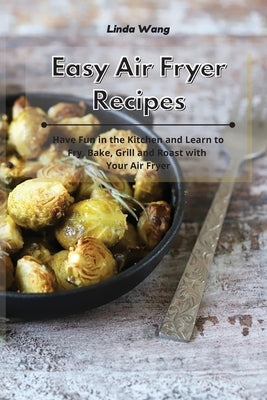 Easy Air Fryer Recipes: Have Fun in the Kitchen and Learn to Fry, Bake, Grill and Roast with Your Air Fryer by Wang, Linda