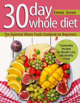 30 Day Whole Diet: The Essential Whole Foods Cookbook for Beginners. Trustworthy Recipes for Weight Loss and Healthy Living by Green, Emma