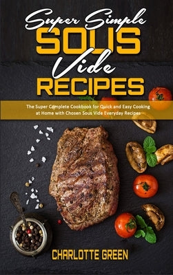 Super Simple Sous Vide Recipes: The Super Complete Cookbook for Quick and Easy Cooking at Home with Chosen Sous Vide Everyday Recipes by Green, Charlotte