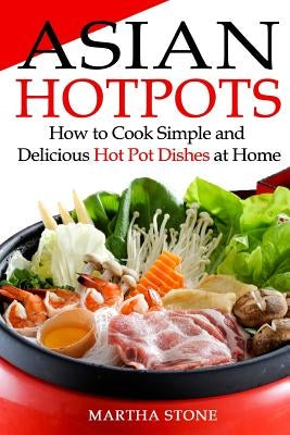 Asian Hotpots: How to Cook Simple and Delicious Hot Pot Dishes at Home by Stone, Martha