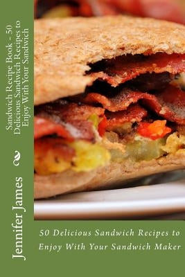 Sandwich Recipe Book - 50 Delicious Sandwich Recipes to Enjoy With Your Sandwich by James, Jennifer