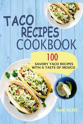 Taco Recipes Cookbook: 100 Savory Taco Recipes With A Taste Of Mexico by Valdez, Diane