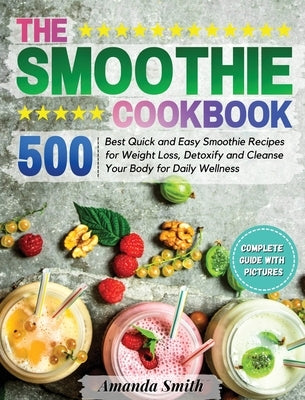 The Smoothie Cookbook: 500 Best Quick and Easy Smoothie Recipes for Weight Loss, Detoxify and Cleanse Your Body for Daily Wellness by Smith, Amanda