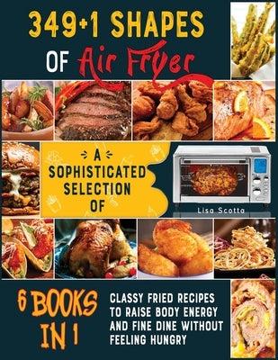349+1 Shapes of Air Fryer [6 books in 1]: A Sophisticated Selection of Classy Fried Recipes to Raise Body Energy and Fine Dine without Feeling Hungry by Scotta, Lisa