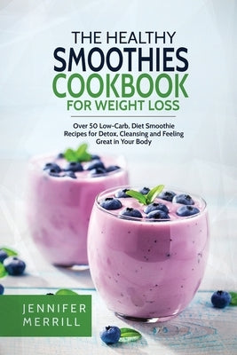 The Healthy Smoothies Cookbook for Weight Loss: Over 50 Low-Carb, Diet Smoothie Recipes for Detox, Cleansing and Feeling Great in Your Body by Merrill, Jennifer