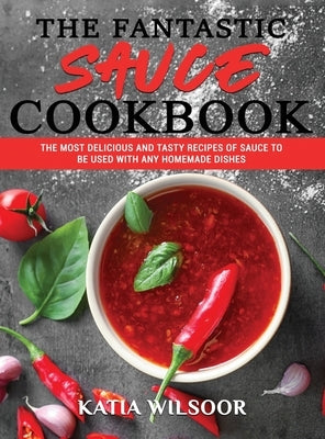 The Fantastic Sauces Cookbook: The Most Delicious And Tasty Recipes Of Sauce To Be Used With Any Homemade Dishes by Wilsoor, Katia