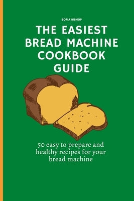The Easiest Bread Machine Cookbook Guide: 50 easy to prepare and healthy recipes for your bread machine by Bishop, Sofia