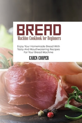 Bread Machine Cookbook for Beginners: Enjoy Your Homemade Bread With Tasty And Mouthwatering Recipes For Your Bread Machine by Cooper, Caren
