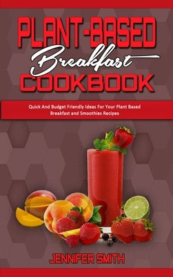 Plant Based Breakfast Cookbook: Quick And Budget Friendly Ideas For Your Plant Based Breakfast and Smoothies Recipes by Smith, Jennifer